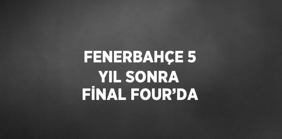 FENERBAHÇE 5 YIL SONRA FİNAL FOUR’DA