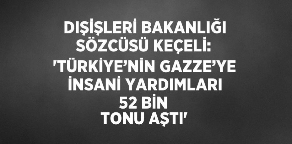 DIŞİŞLERİ BAKANLIĞI SÖZCÜSÜ KEÇELİ: 'TÜRKİYE’NİN GAZZE’YE İNSANİ YARDIMLARI 52 BİN TONU AŞTI'
