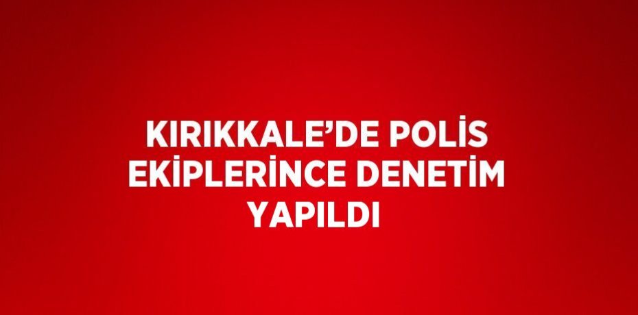 KIRIKKALE’DE POLİS EKİPLERİNCE DENETİM YAPILDI