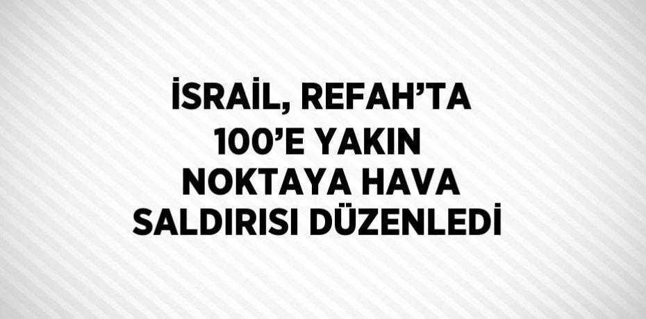 İSRAİL, REFAH’TA 100’E YAKIN NOKTAYA HAVA SALDIRISI DÜZENLEDİ