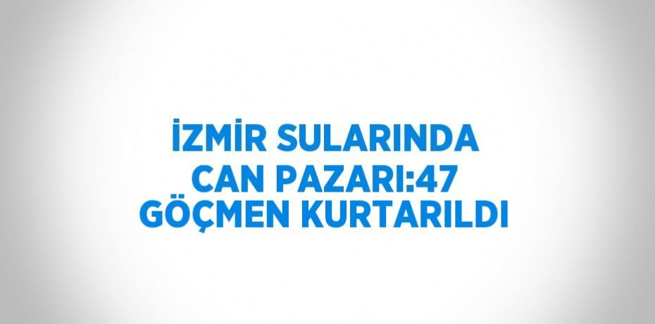 İZMİR SULARINDA CAN PAZARI:47 GÖÇMEN KURTARILDI