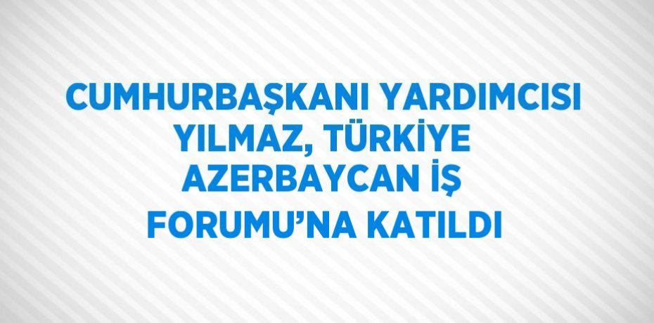 CUMHURBAŞKANI YARDIMCISI YILMAZ, TÜRKİYE AZERBAYCAN İŞ FORUMU’NA KATILDI