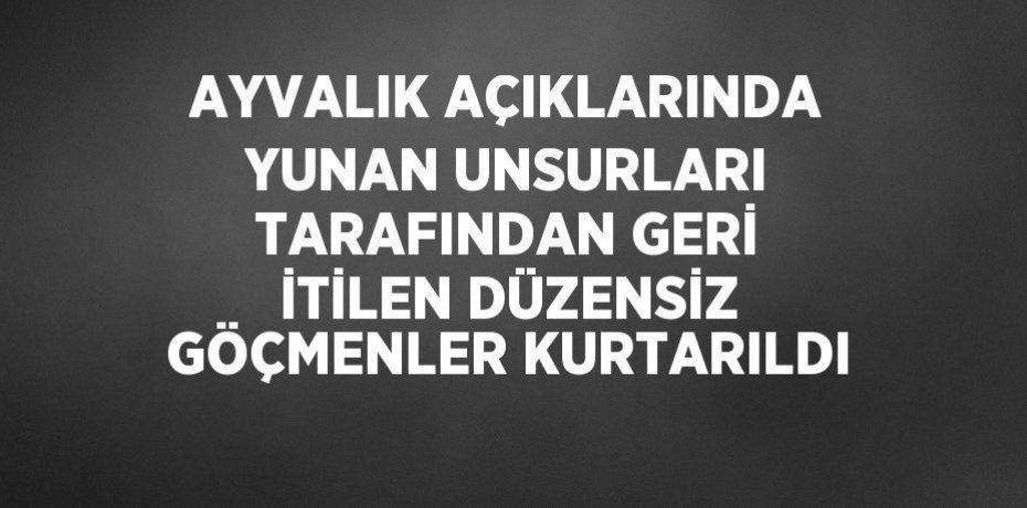 AYVALIK AÇIKLARINDA YUNAN UNSURLARI TARAFINDAN GERİ İTİLEN DÜZENSİZ GÖÇMENLER KURTARILDI