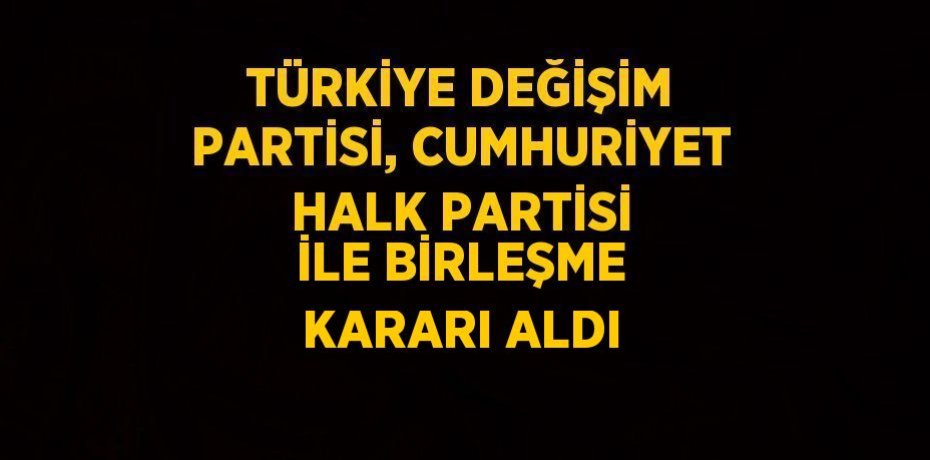 TÜRKİYE DEĞİŞİM PARTİSİ, CUMHURİYET HALK PARTİSİ İLE BİRLEŞME KARARI ALDI