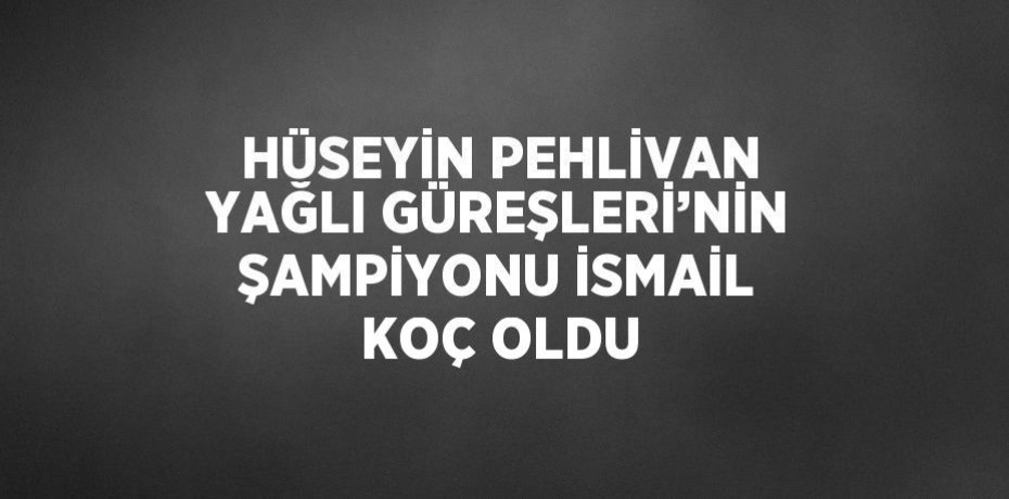 HÜSEYİN PEHLİVAN YAĞLI GÜREŞLERİ’NİN ŞAMPİYONU İSMAİL KOÇ OLDU