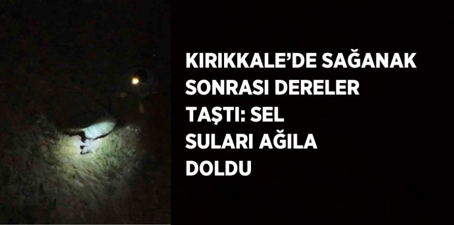 KIRIKKALE’DE SAĞANAK SONRASI DERELER TAŞTI: SEL SULARI AĞILA DOLDU