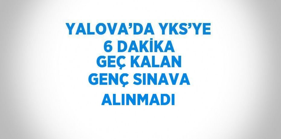 YALOVA’DA YKS’YE 6 DAKİKA GEÇ KALAN GENÇ SINAVA ALINMADI