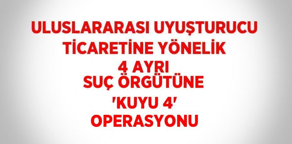 ULUSLARARASI UYUŞTURUCU TİCARETİNE YÖNELİK 4 AYRI SUÇ ÖRGÜTÜNE 'KUYU 4' OPERASYONU