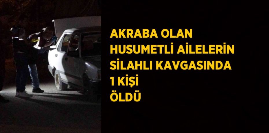 AKRABA OLAN HUSUMETLİ AİLELERİN SİLAHLI KAVGASINDA 1 KİŞİ ÖLDÜ