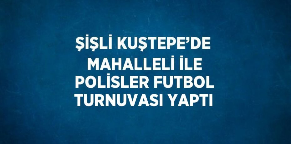 ŞİŞLİ KUŞTEPE’DE MAHALLELİ İLE POLİSLER FUTBOL TURNUVASI YAPTI