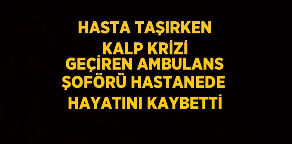 HASTA TAŞIRKEN KALP KRİZİ GEÇİREN AMBULANS ŞOFÖRÜ HASTANEDE HAYATINI KAYBETTİ
