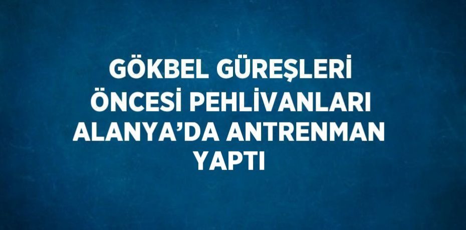 GÖKBEL GÜREŞLERİ ÖNCESİ PEHLİVANLARI ALANYA’DA ANTRENMAN YAPTI