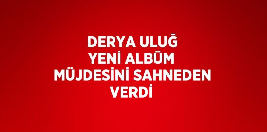 DERYA ULUĞ YENİ ALBÜM MÜJDESİNİ SAHNEDEN VERDİ