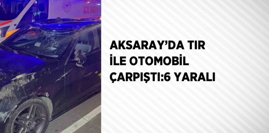 AKSARAY’DA TIR İLE OTOMOBİL ÇARPIŞTI:6 YARALI