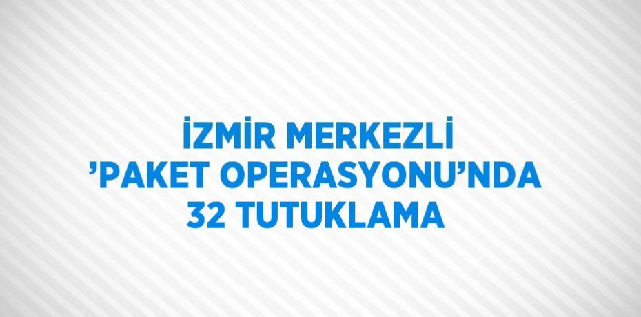 İZMİR MERKEZLİ ’PAKET OPERASYONU’NDA 32 TUTUKLAMA