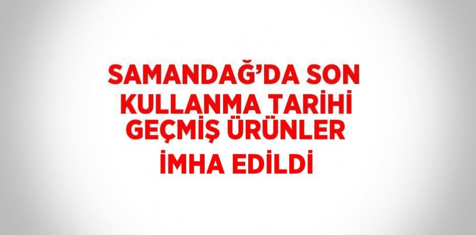SAMANDAĞ’DA SON KULLANMA TARİHİ GEÇMİŞ ÜRÜNLER İMHA EDİLDİ