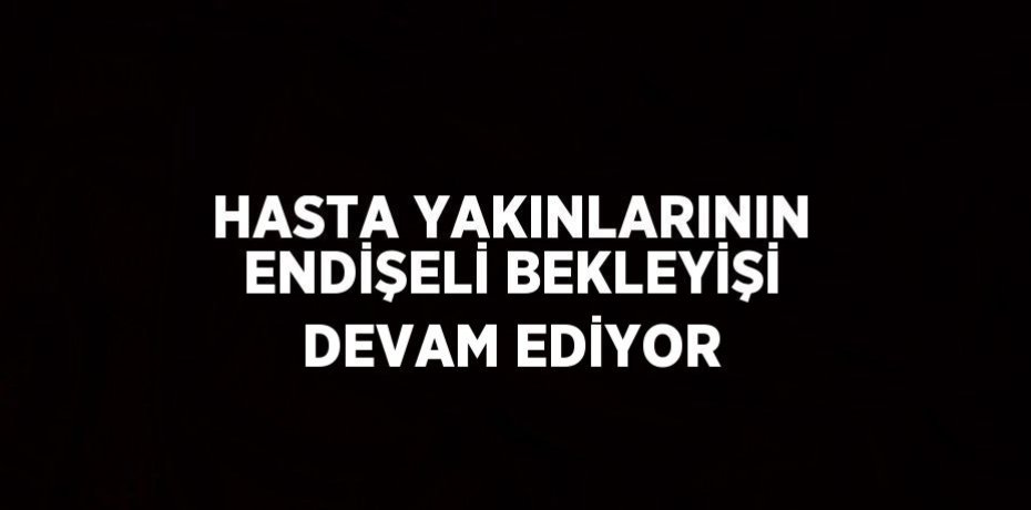 HASTA YAKINLARININ ENDİŞELİ BEKLEYİŞİ DEVAM EDİYOR