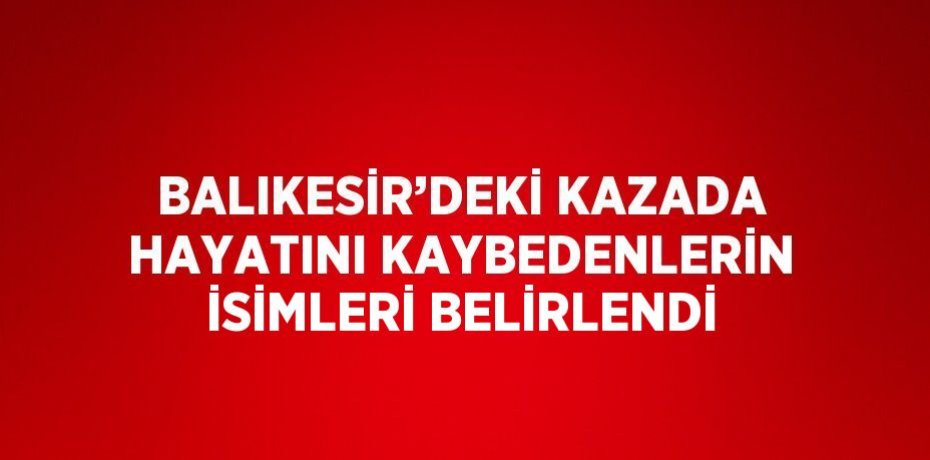 BALIKESİR’DEKİ KAZADA HAYATINI KAYBEDENLERİN İSİMLERİ BELİRLENDİ
