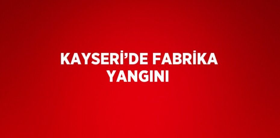 KAYSERİ’DE FABRİKA YANGINI