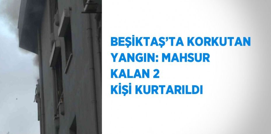 BEŞİKTAŞ’TA KORKUTAN YANGIN: MAHSUR KALAN 2 KİŞİ KURTARILDI