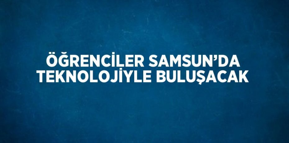 ÖĞRENCİLER SAMSUN’DA TEKNOLOJİYLE BULUŞACAK