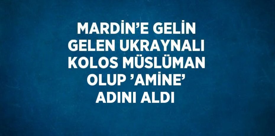 MARDİN’E GELİN GELEN UKRAYNALI KOLOS MÜSLÜMAN OLUP ’AMİNE’ ADINI ALDI
