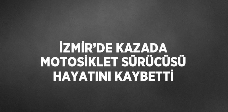 İZMİR’DE KAZADA MOTOSİKLET SÜRÜCÜSÜ HAYATINI KAYBETTİ