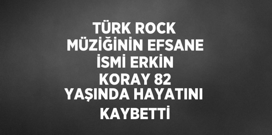 TÜRK ROCK MÜZİĞİNİN EFSANE İSMİ ERKİN KORAY 82 YAŞINDA HAYATINI KAYBETTİ