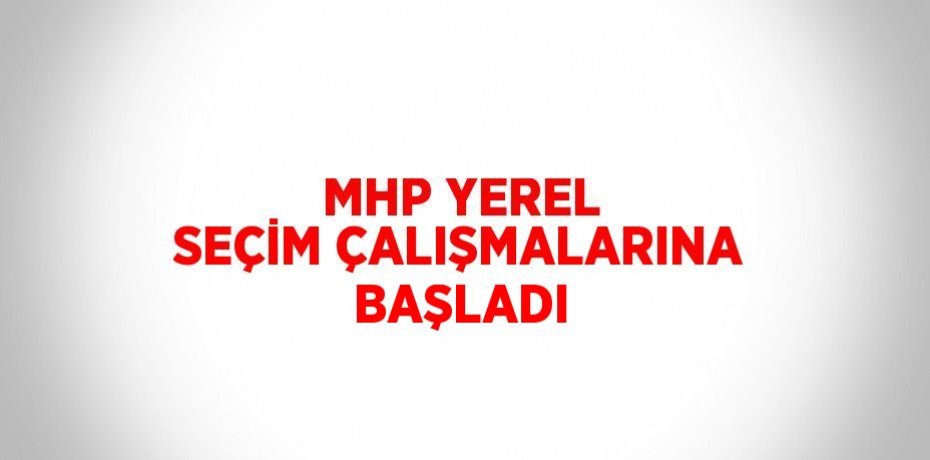 MHP YEREL SEÇİM ÇALIŞMALARINA BAŞLADI