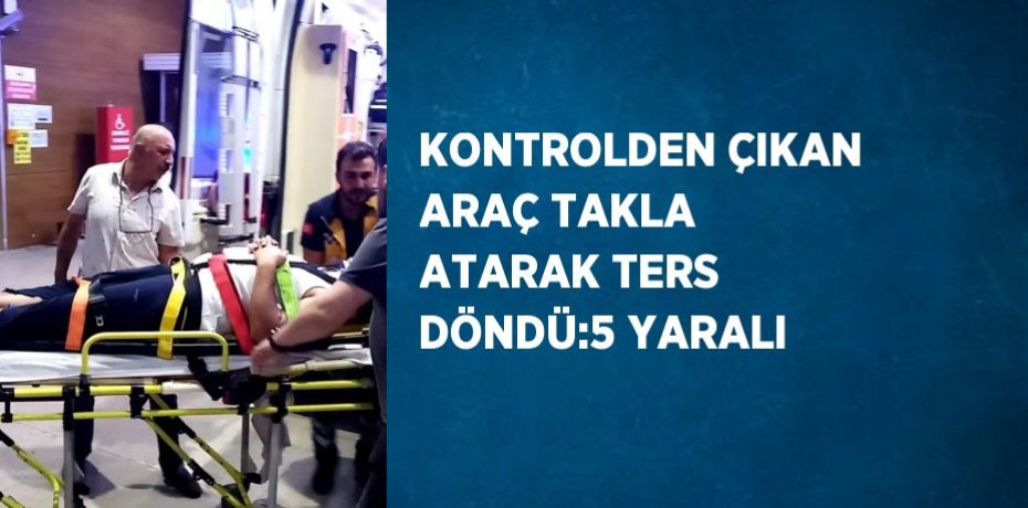 KONTROLDEN ÇIKAN ARAÇ TAKLA ATARAK TERS DÖNDÜ:5 YARALI