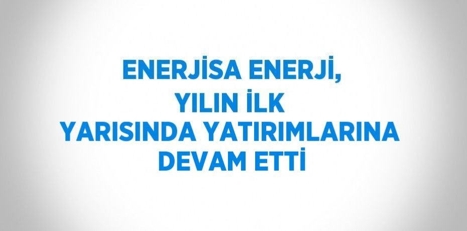 ENERJİSA ENERJİ, YILIN İLK YARISINDA YATIRIMLARINA DEVAM ETTİ