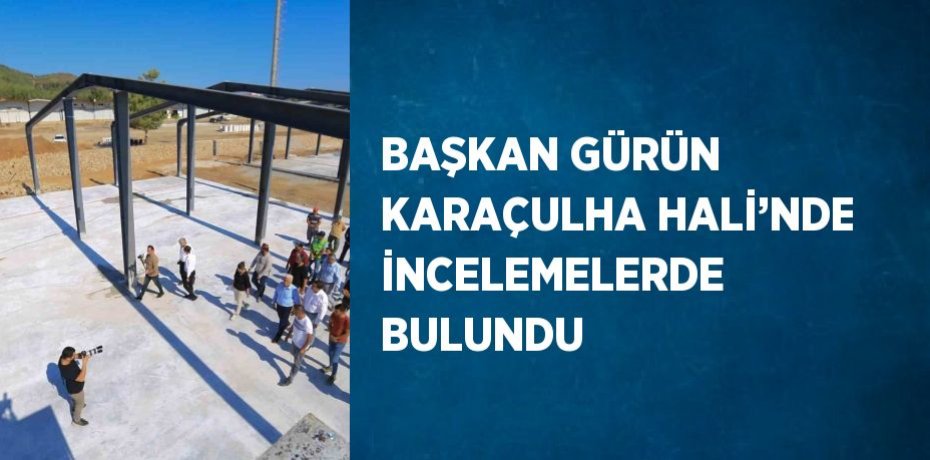 BAŞKAN GÜRÜN KARAÇULHA HALİ’NDE İNCELEMELERDE BULUNDU