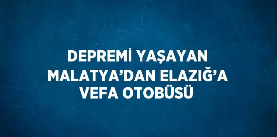 DEPREMİ YAŞAYAN MALATYA’DAN ELAZIĞ’A VEFA OTOBÜSÜ