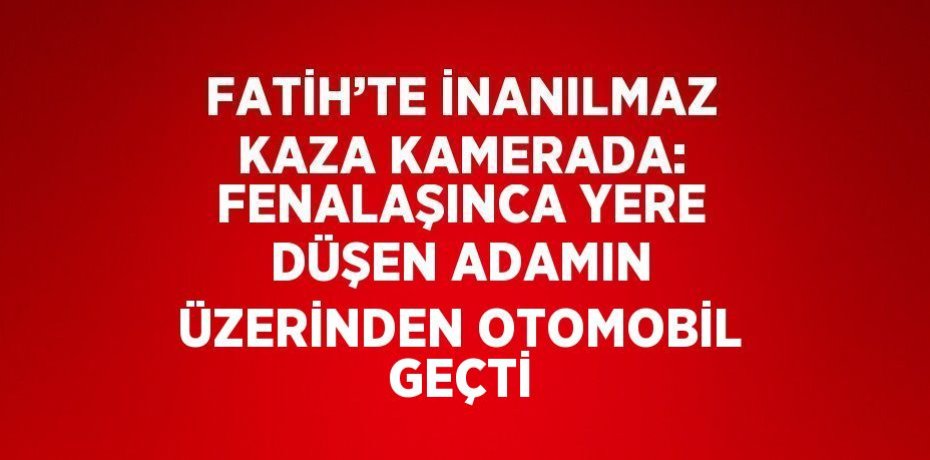 FATİH’TE İNANILMAZ KAZA KAMERADA: FENALAŞINCA YERE DÜŞEN ADAMIN ÜZERİNDEN OTOMOBİL GEÇTİ