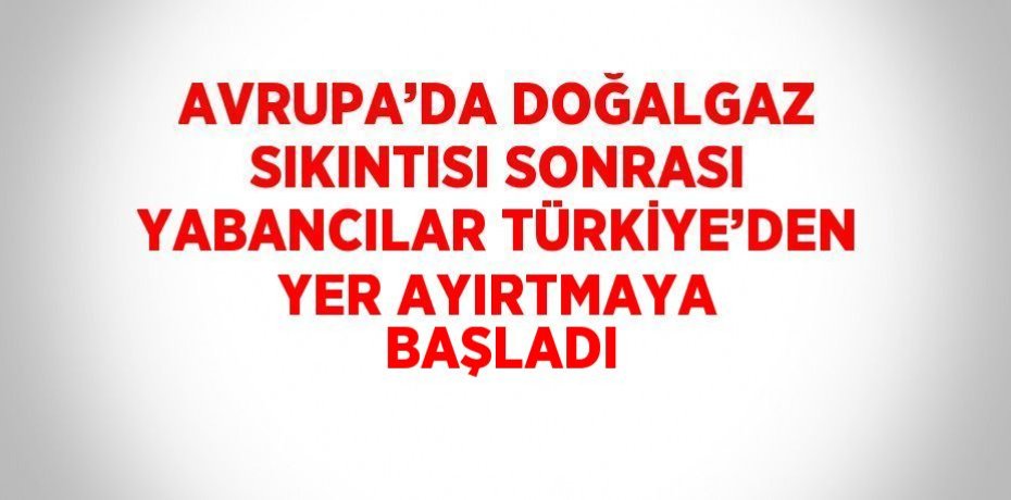 AVRUPA’DA DOĞALGAZ SIKINTISI SONRASI YABANCILAR TÜRKİYE’DEN YER AYIRTMAYA BAŞLADI