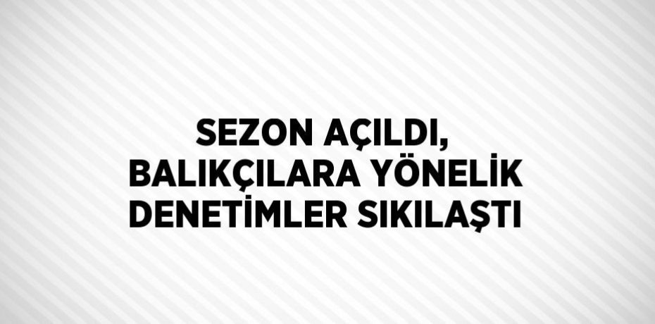 SEZON AÇILDI, BALIKÇILARA YÖNELİK DENETİMLER SIKILAŞTI
