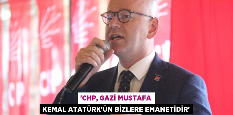 'CHP, GAZİ MUSTAFA KEMAL ATATÜRK’ÜN BİZLERE EMANETİDİR'