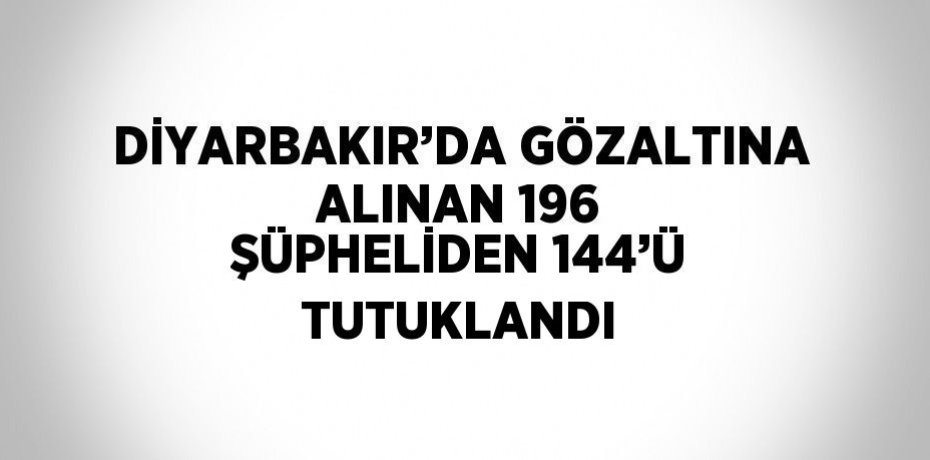 DİYARBAKIR’DA GÖZALTINA ALINAN 196 ŞÜPHELİDEN 144’Ü TUTUKLANDI