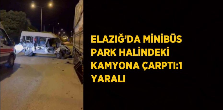 ELAZIĞ’DA MİNİBÜS PARK HALİNDEKİ KAMYONA ÇARPTI:1 YARALI