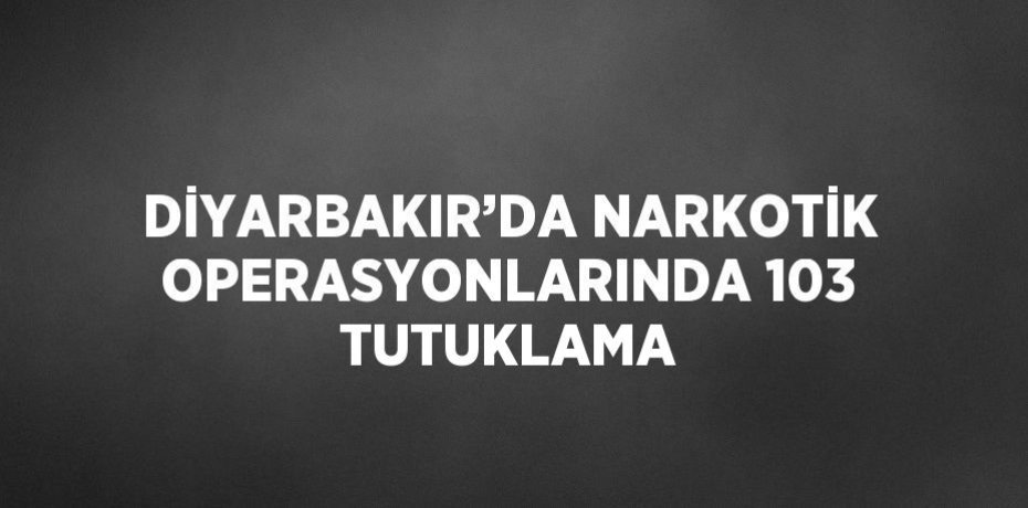 DİYARBAKIR’DA NARKOTİK OPERASYONLARINDA 103 TUTUKLAMA