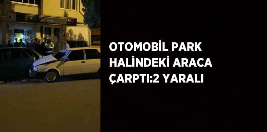 OTOMOBİL PARK HALİNDEKİ ARACA ÇARPTI:2 YARALI