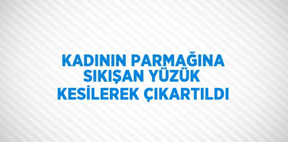 KADININ PARMAĞINA SIKIŞAN YÜZÜK KESİLEREK ÇIKARTILDI