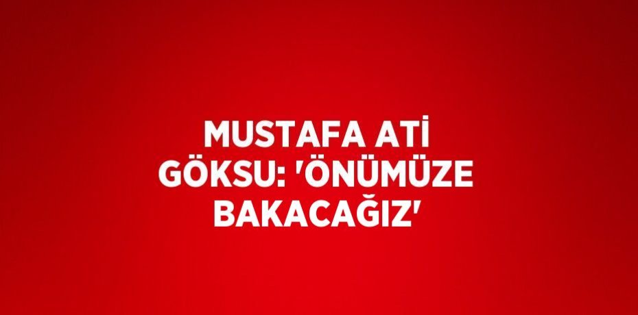 MUSTAFA ATİ GÖKSU: 'ÖNÜMÜZE BAKACAĞIZ'