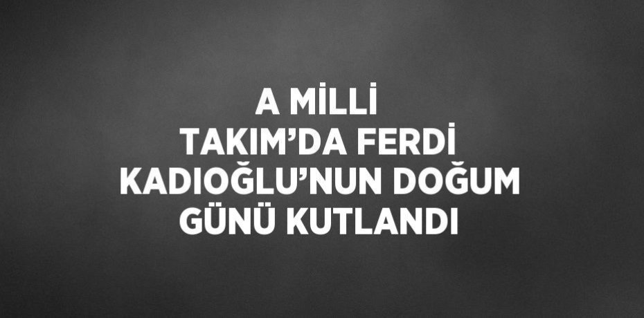 A MİLLİ TAKIM’DA FERDİ KADIOĞLU’NUN DOĞUM GÜNÜ KUTLANDI