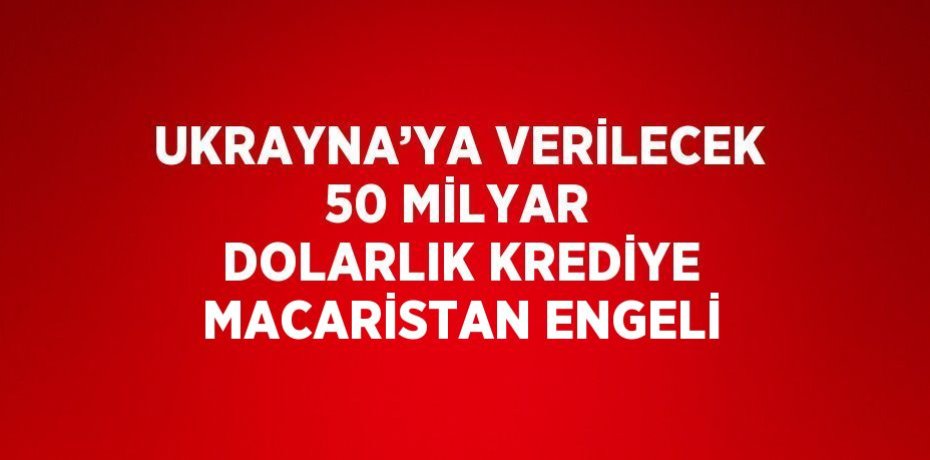 UKRAYNA’YA VERİLECEK 50 MİLYAR DOLARLIK KREDİYE MACARİSTAN ENGELİ