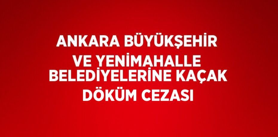 ANKARA BÜYÜKŞEHİR VE YENİMAHALLE BELEDİYELERİNE KAÇAK DÖKÜM CEZASI