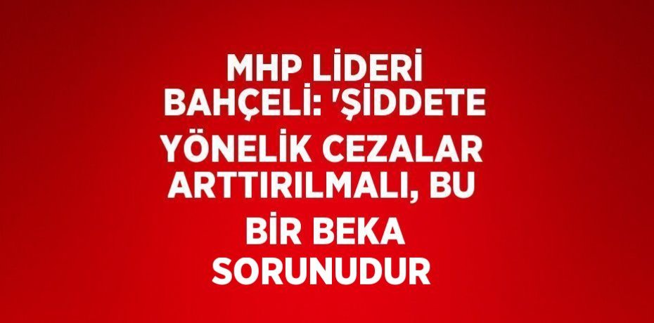 MHP LİDERİ BAHÇELİ: 'ŞİDDETE YÖNELİK CEZALAR ARTTIRILMALI, BU BİR BEKA SORUNUDUR