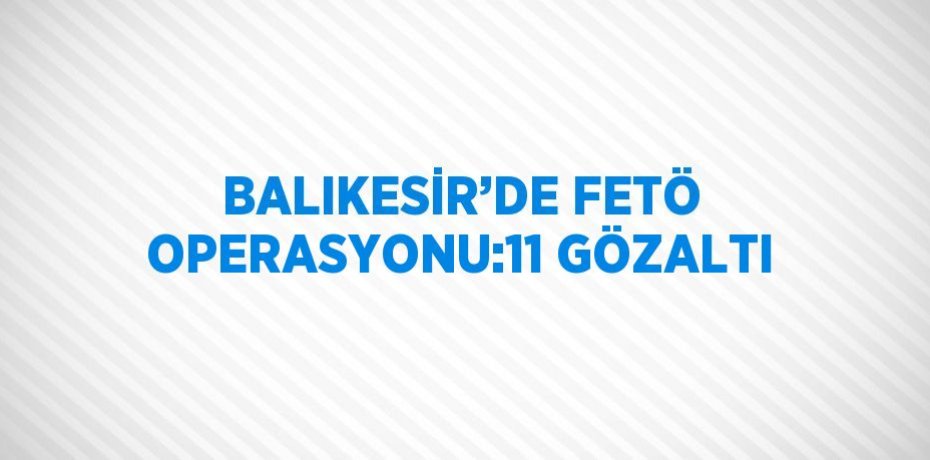 BALIKESİR’DE FETÖ OPERASYONU:11 GÖZALTI