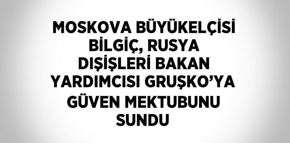 MOSKOVA BÜYÜKELÇİSİ BİLGİÇ, RUSYA DIŞİŞLERİ BAKAN YARDIMCISI GRUŞKO’YA GÜVEN MEKTUBUNU SUNDU