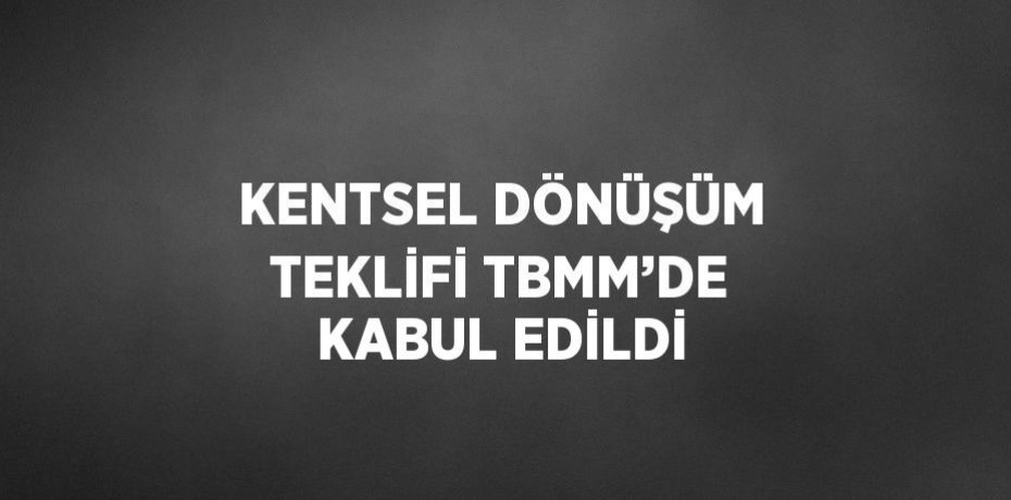 KENTSEL DÖNÜŞÜM TEKLİFİ TBMM’DE KABUL EDİLDİ